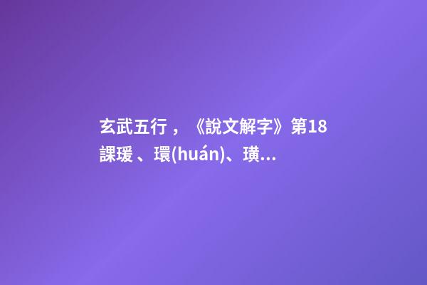 玄武五行，《說文解字》第18課瑗、環(huán)、璜、琮、琥、瓏分別都是什么樣子